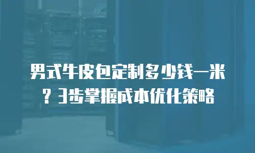 男式牛皮包定制多少钱一米？3步掌握成本优化策略