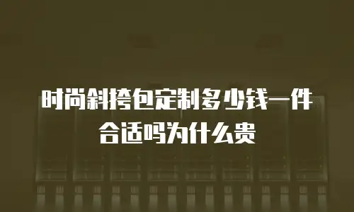 时尚斜挎包定制多少钱一件合适吗为什么贵