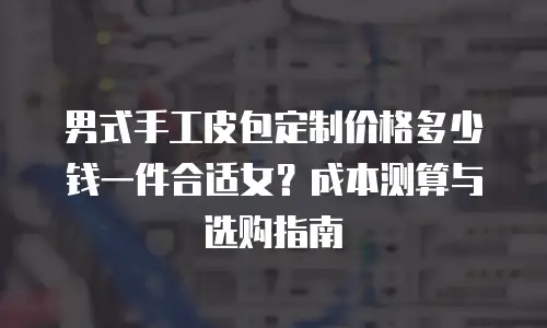 男式手工皮包定制价格多少钱一件合适女？成本测算与选购指南