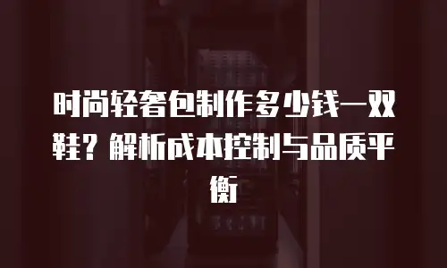 时尚轻奢包制作多少钱一双鞋？解析成本控制与品质平衡