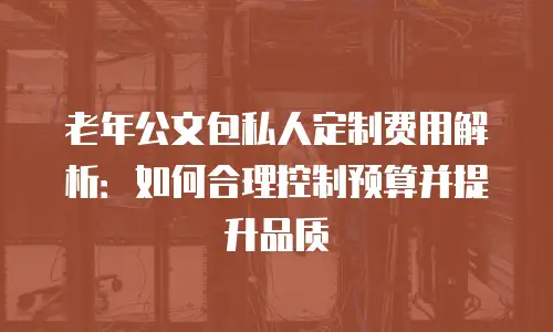 老年公文包私人定制费用解析：如何合理控制预算并提升品质