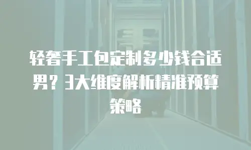 轻奢手工包定制多少钱合适男？3大维度解析精准预算策略