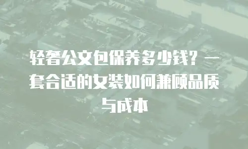 轻奢公文包保养多少钱？一套合适的女装如何兼顾品质与成本