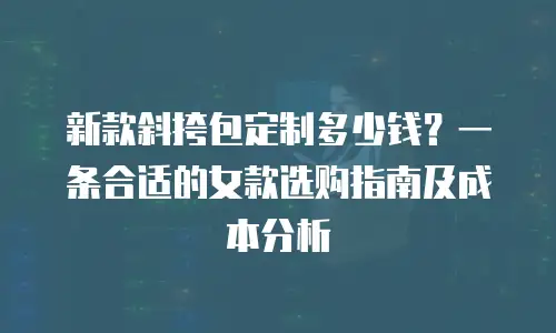 新款斜挎包定制多少钱？一条合适的女款选购指南及成本分析