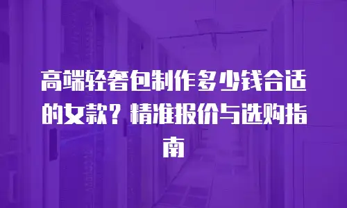 高端轻奢包制作多少钱合适的女款？精准报价与选购指南