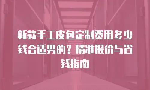 新款手工皮包定制费用多少钱合适男的？精准报价与省钱指南