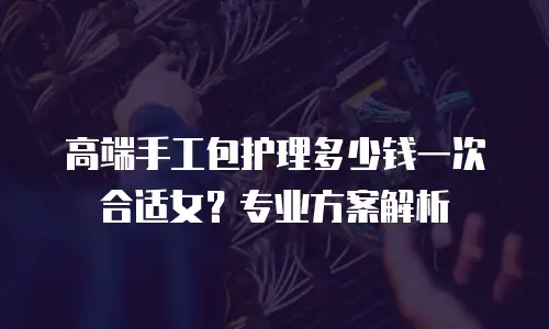高端手工包护理多少钱一次合适女？专业方案解析