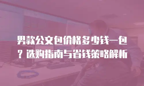 男款公文包价格多少钱一包？选购指南与省钱策略解析