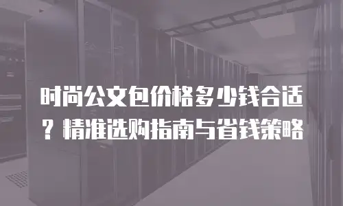 时尚公文包价格多少钱合适？精准选购指南与省钱策略