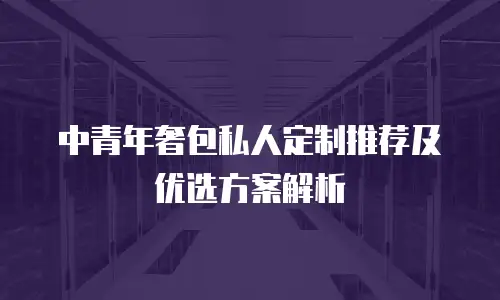 中青年奢包私人定制推荐及优选方案解析