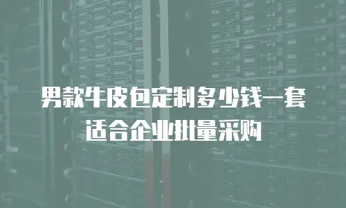 男款牛皮包定制多少钱一套适合企业批量采购
