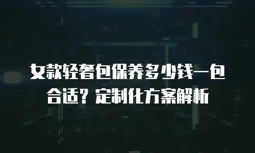 女款轻奢包保养多少钱一包合适？定制化方案解析