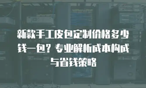 新款手工皮包定制价格多少钱一包？专业解析成本构成与省钱策略