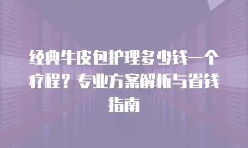 经典牛皮包护理多少钱一个疗程？专业方案解析与省钱指南