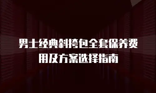 男士经典斜挎包全套保养费用及方案选择指南