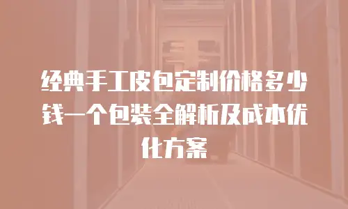 经典手工皮包定制价格多少钱一个包装全解析及成本优化方案