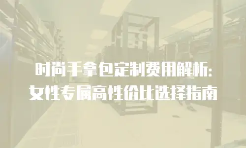时尚手拿包定制费用解析：女性专属高性价比选择指南