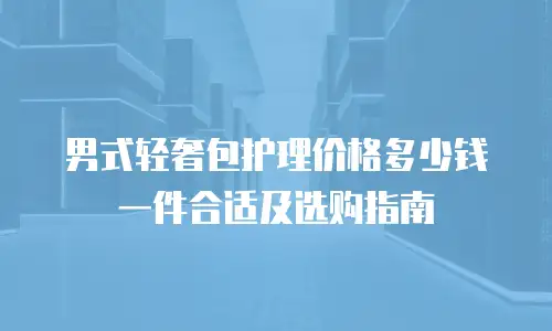 男式轻奢包护理价格多少钱一件合适及选购指南