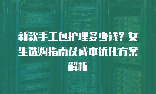 新款手工包护理多少钱？女生选购指南及成本优化方案解析