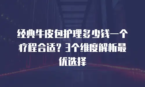 经典牛皮包护理多少钱一个疗程合适？3个维度解析最优选择