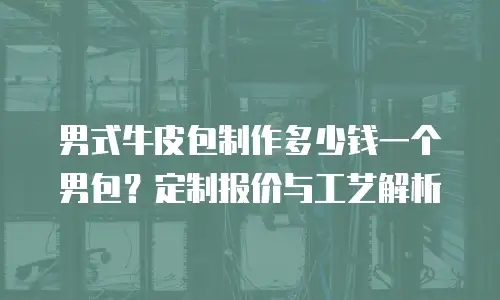 男式牛皮包制作多少钱一个男包？定制报价与工艺解析
