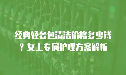 经典轻奢包清洁价格多少钱？女士专属护理方案解析