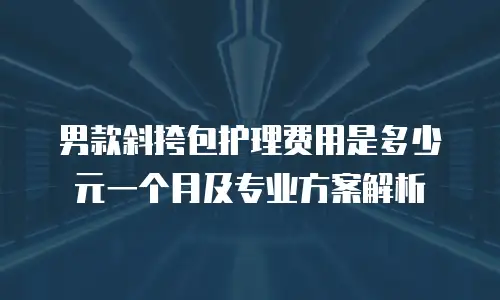 男款斜挎包护理费用是多少元一个月及专业方案解析