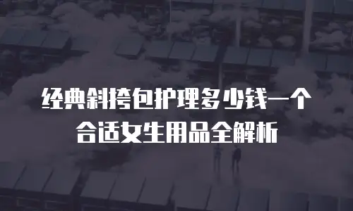 经典斜挎包护理多少钱一个合适女生用品全解析