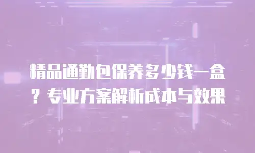 精品通勤包保养多少钱一盒？专业方案解析成本与效果