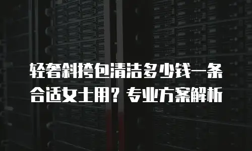 轻奢斜挎包清洁多少钱一条合适女士用？专业方案解析