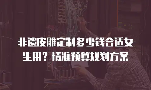 非遗皮雕定制多少钱合适女生用？精准预算规划方案