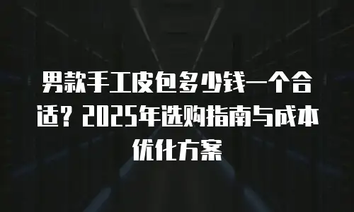 男款手工皮包多少钱一个合适？2025年选购指南与成本优化方案