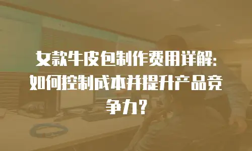 女款牛皮包制作费用详解：如何控制成本并提升产品竞争力？