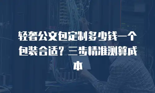 轻奢公文包定制多少钱一个包装合适？三步精准测算成本