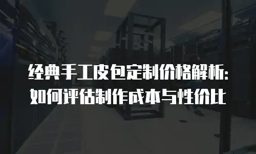 经典手工皮包定制价格解析：如何评估制作成本与性价比