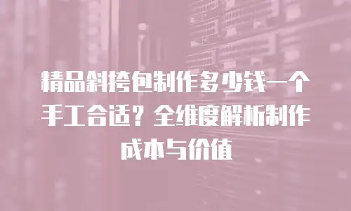 精品斜挎包制作多少钱一个手工合适？全维度解析制作成本与价值