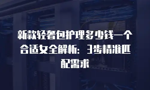 新款轻奢包护理多少钱一个合适女全解析：3步精准匹配需求