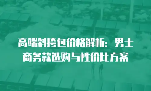 高端斜挎包价格解析：男士商务款选购与性价比方案