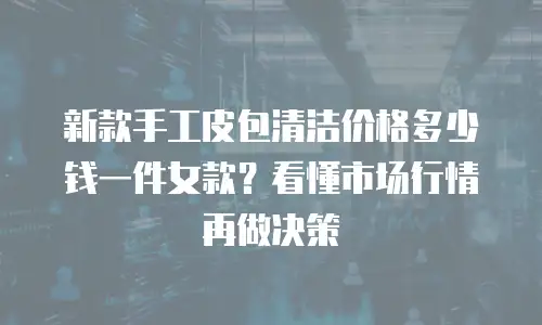 新款手工皮包清洁价格多少钱一件女款？看懂市场行情再做决策