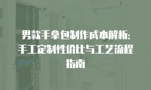 男款手拿包制作成本解析：手工定制性价比与工艺流程指南