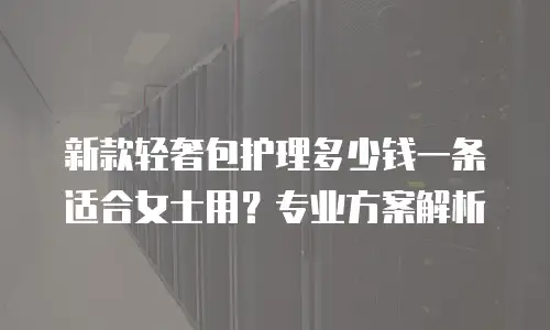 新款轻奢包护理多少钱一条适合女士用？专业方案解析