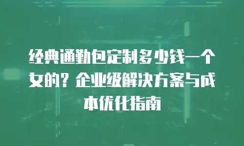 经典通勤包定制多少钱一个女的？企业级解决方案与成本优化指南