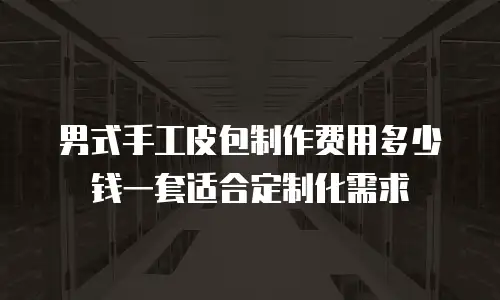 男式手工皮包制作费用多少钱一套适合定制化需求