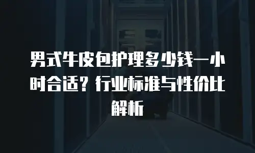 男式牛皮包护理多少钱一小时合适？行业标准与性价比解析
