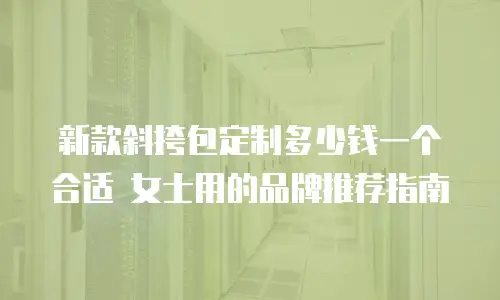 新款斜挎包定制多少钱一个合适 女士用的品牌推荐指南