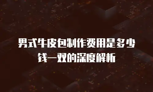 男式牛皮包制作费用是多少钱一双的深度解析