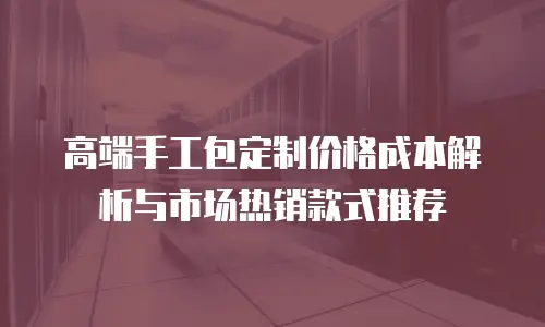 高端手工包定制价格成本解析与市场热销款式推荐