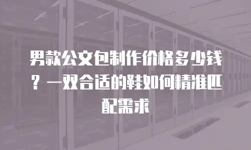 男款公文包制作价格多少钱？一双合适的鞋如何精准匹配需求