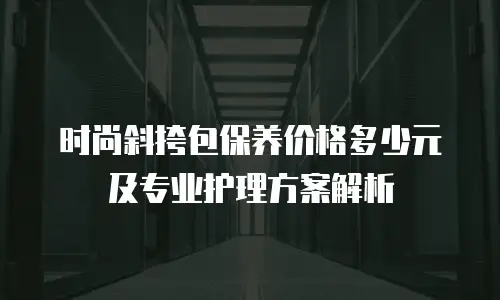 时尚斜挎包保养价格多少元及专业护理方案解析