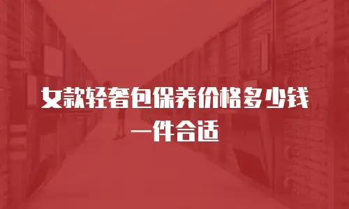 女款轻奢包保养价格多少钱一件合适